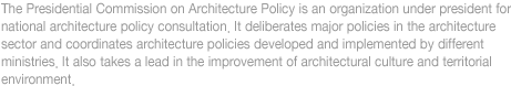The Presidential Commission on Architecture Policy is an organization under president for 
national architecture policy consultation. It deliberates major policies in the architecture 
sector and coordinates architecture policies developed and implemented by different 
ministries. It also takes a lead in the improvement of architectural culture and territorial 
environment.