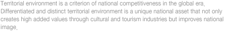 
Territorial environment is a criterion of national competitiveness in the global era. 
Differentiated and distinct territorial environment is a unique national asset that not only 
creates high added values through cultural and tourism industries but improves national 
image.
