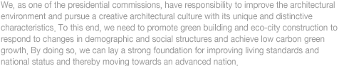 We, as one of the presidential commissions, have responsibility to improve the architectural 
environment and pursue a creative architectural culture with its unique and distinctive 
characteristics. To this end, we need to promote green building and eco-city construction to 
respond to changes in demographic and social structures and achieve low carbon green 
growth. By doingso, we can lay a strong foundation for improving living standards and 
national status and thereby moving towards an advanced nation.