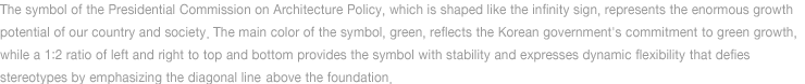 The symbol of the Presidential Commission on Architecture Policy, which is shaped like the infinity sign, represents the enormous 
	growth potential of our country and society The main color of the symbol, green, reflects the Korean government's commitment to green 
	growth, while a 1:2 ratio of left and right to top and bottom provides the symbol with stability and directs the eyes to above the foundation 
	to express dynamic flexibility that defies stereotypes.
